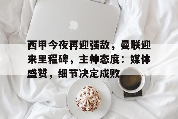 西甲今夜再迎强敌，曼联迎来里程碑，主帅态度：媒体盛赞，细节决定成败